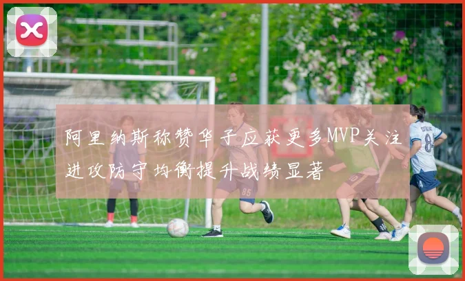 阿里纳斯称赞华子应获更多MVP关注进攻防守均衡提升战绩显著