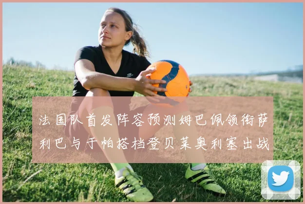 法国队首发阵容预测姆巴佩领衔萨利巴与于帕搭档登贝莱奥利塞出战