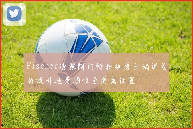 Fischer透露阿门特拒绝勇士试训或将提升选秀顺位至更高位置