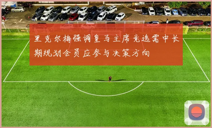 里克尔梅强调皇马主席竞选需中长期规划会员应参与决策方向