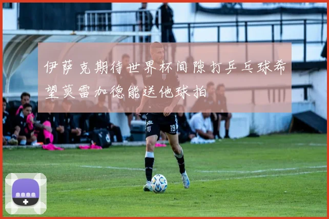 伊萨克期待世界杯间隙打乒乓球希望莫雷加德能送他球拍
