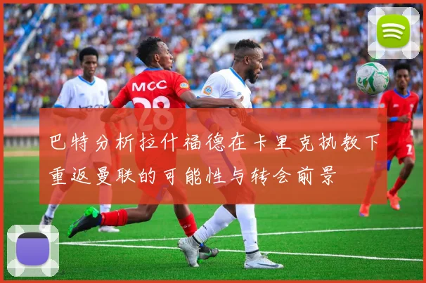 巴特分析拉什福德在卡里克执教下重返曼联的可能性与转会前景