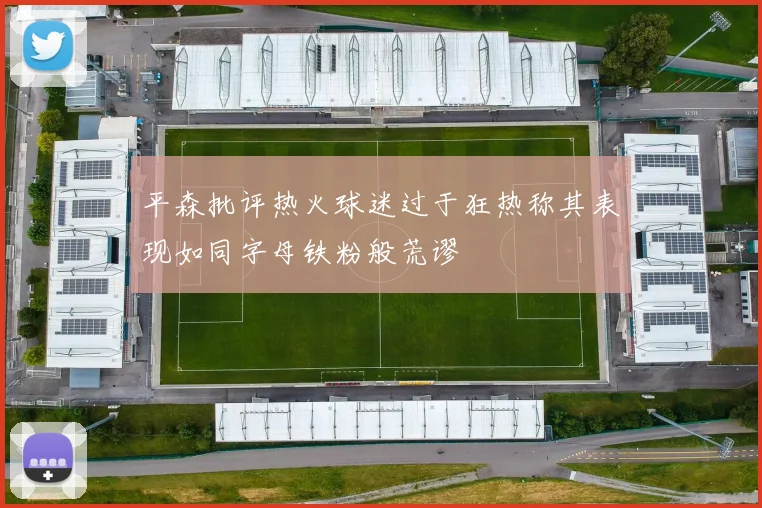 平森批评热火球迷过于狂热称其表现如同字母铁粉般荒谬