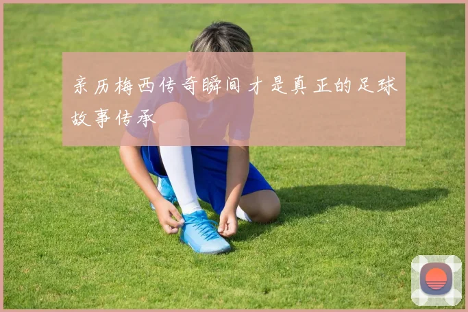 亲历梅西传奇瞬间才是真正的足球故事传承