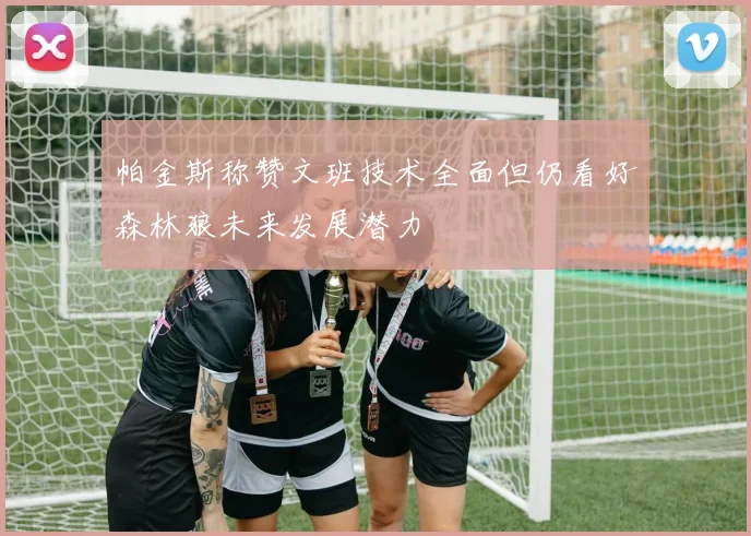 帕金斯称赞文班技术全面但仍看好森林狼未来发展潜力