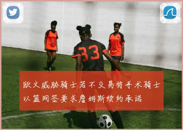 欧文威胁骑士若不交易将手术骑士以篮网签要求詹姆斯续约承诺