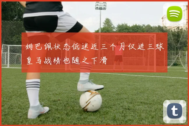 姆巴佩状态低迷近三个月仅进三球皇马战绩也随之下滑