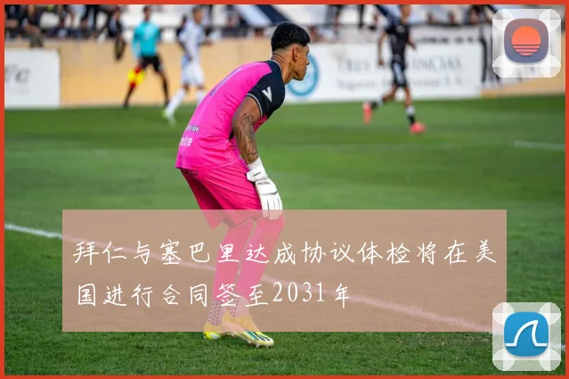 拜仁与塞巴里达成协议体检将在美国进行合同签至2031年