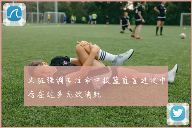 文班强调专注命中投篮直言进攻中存在过多无效消耗