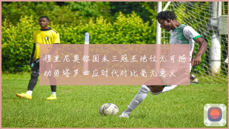穆里尼奥称国米三冠王地位无可撼动劳塔罗回应时代对比毫无意义