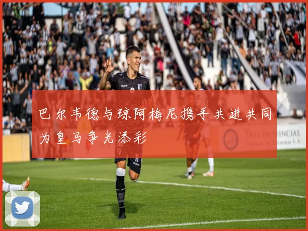 巴尔韦德与琼阿梅尼携手共进共同为皇马争光添彩
