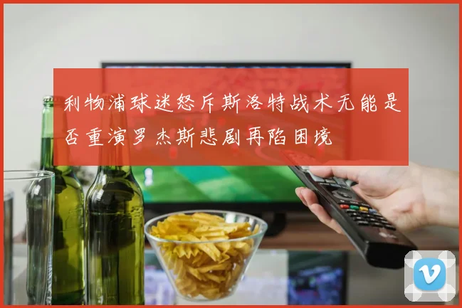 利物浦球迷怒斥斯洛特战术无能是否重演罗杰斯悲剧再陷困境