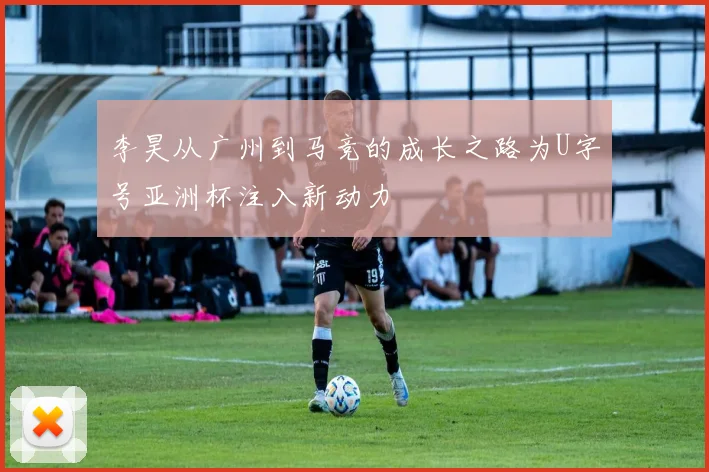 李昊从广州到马竞的成长之路为U字号亚洲杯注入新动力