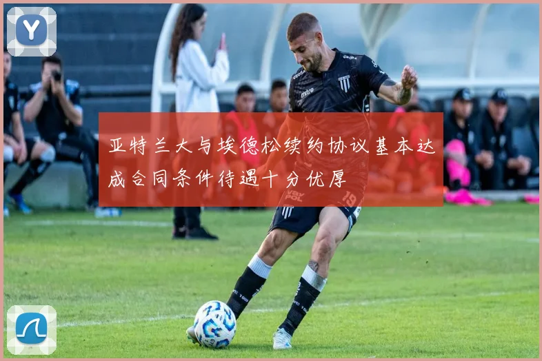 亚特兰大与埃德松续约协议基本达成合同条件待遇十分优厚