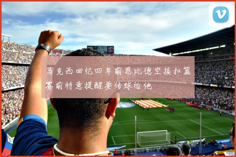 马克西回忆四年前恩比德空接扣篮赛前特意提醒要传球给他
