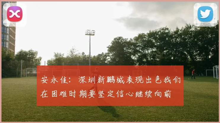 安永佳：深圳新鹏城表现出色我们在困难时期要坚定信心继续向前