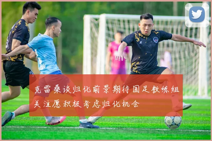 克雷桑谈归化前景期待国足教练组关注愿积极考虑归化机会