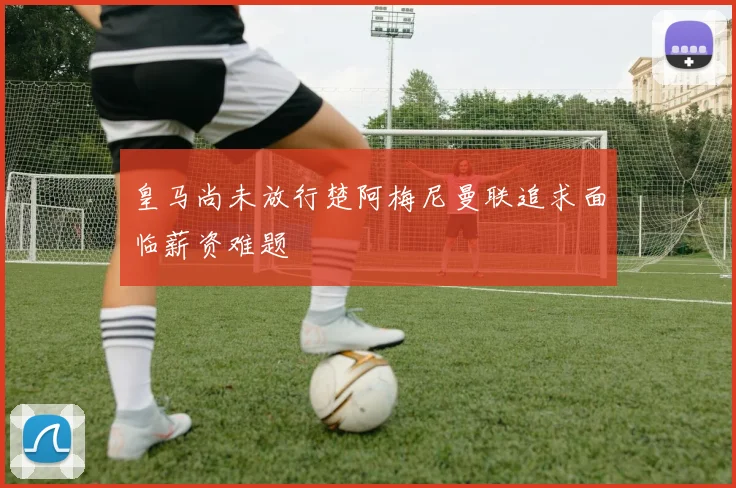 皇马尚未放行楚阿梅尼曼联追求面临薪资难题