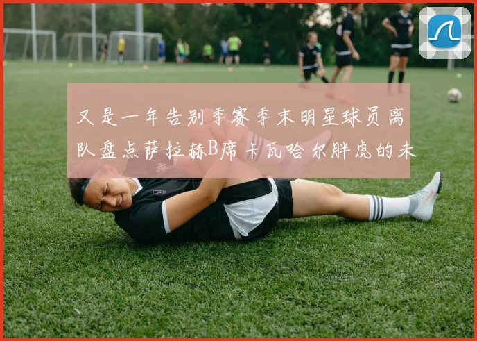 又是一年告别季赛季末明星球员离队盘点萨拉赫B席卡瓦哈尔胖虎的未来去向