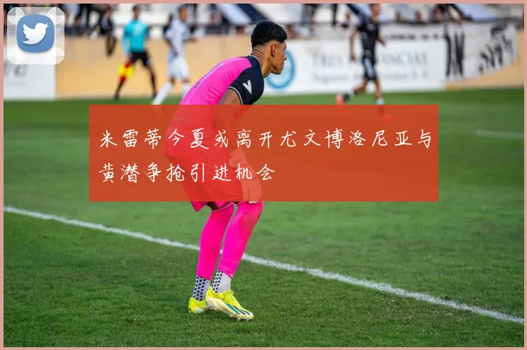 米雷蒂今夏或离开尤文博洛尼亚与黄潜争抢引进机会