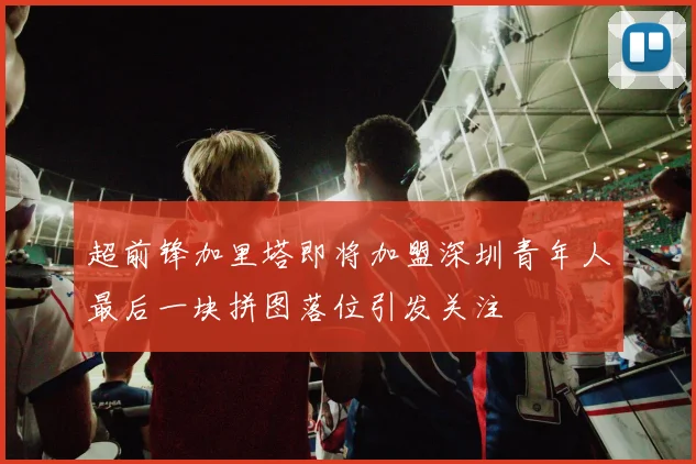 超前锋加里塔即将加盟深圳青年人最后一块拼图落位引发关注