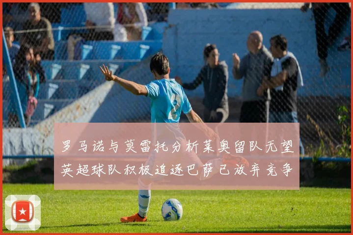 罗马诺与莫雷托分析莱奥留队无望英超球队积极追逐巴萨已放弃竞争