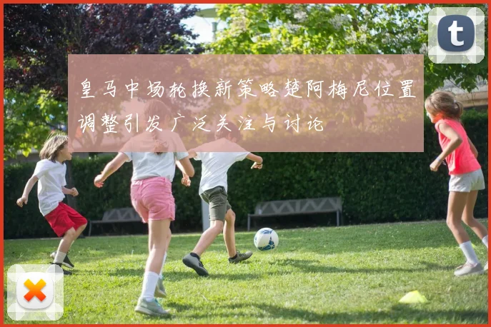 皇马中场轮换新策略楚阿梅尼位置调整引发广泛关注与讨论
