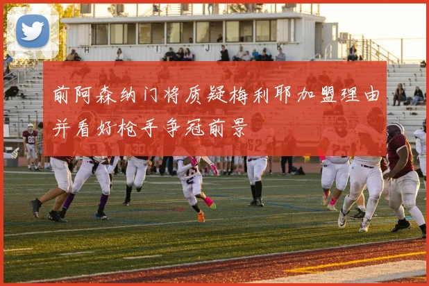 前阿森纳门将质疑梅利耶加盟理由并看好枪手争冠前景
