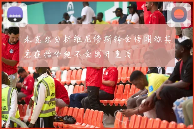 米克尔分析维尼修斯转会传闻称其意在抬价绝不会离开皇马