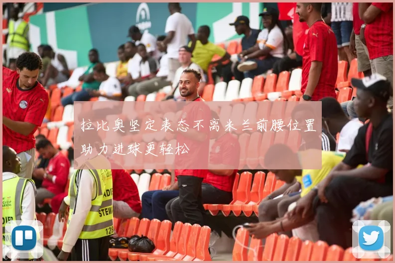 拉比奥坚定表态不离米兰前腰位置助力进球更轻松